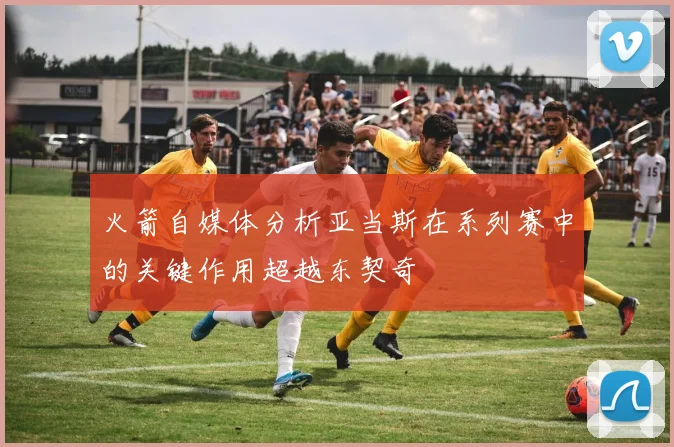 火箭自媒体分析亚当斯在系列赛中的关键作用超越东契奇