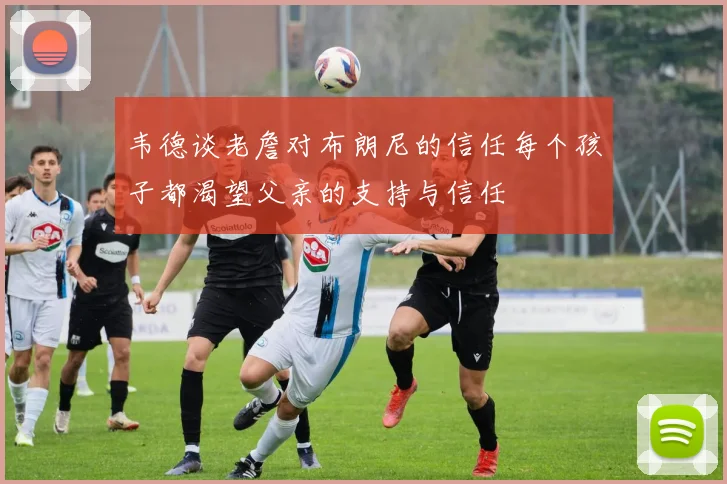 韦德谈老詹对布朗尼的信任每个孩子都渴望父亲的支持与信任