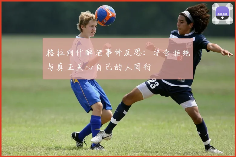 格拉利什醉酒事件反思：学会拒绝与真正关心自己的人同行