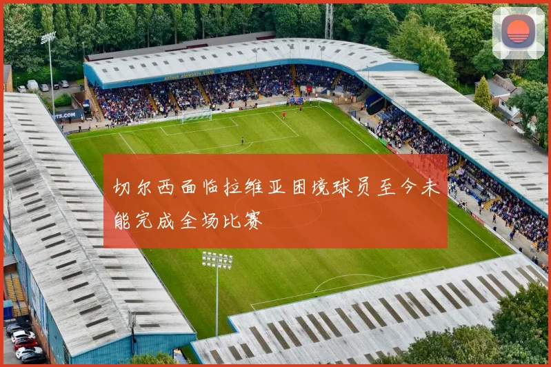 切尔西面临拉维亚困境球员至今未能完成全场比赛