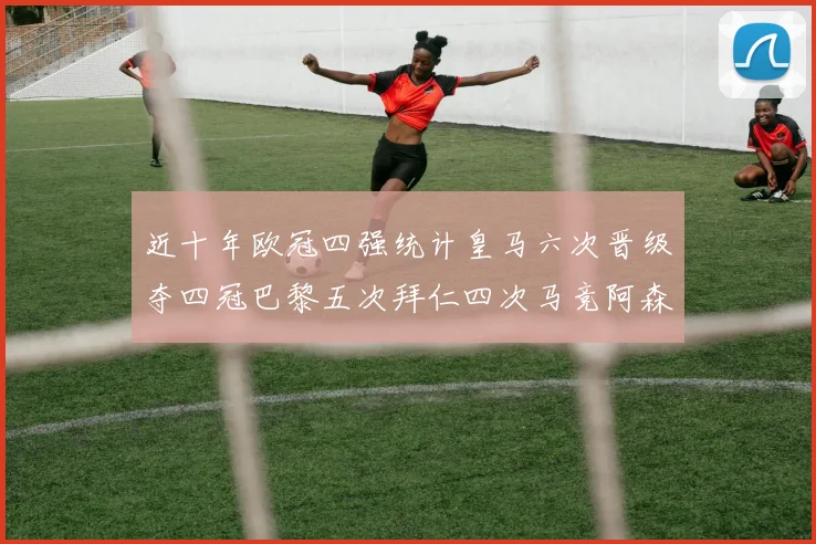 近十年欧冠四强统计皇马六次晋级夺四冠巴黎五次拜仁四次马竞阿森纳各两次