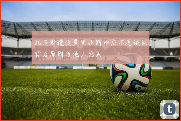 托马斯遭裁员里弗斯回应不愿谈论背后原因与他人无关
