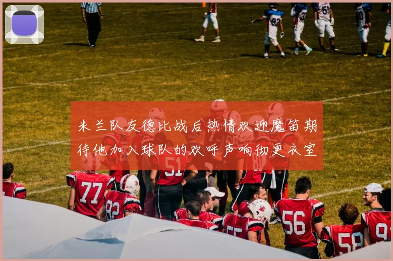 米兰队友德比战后热情欢迎魔笛期待他加入球队的欢呼声响彻更衣室