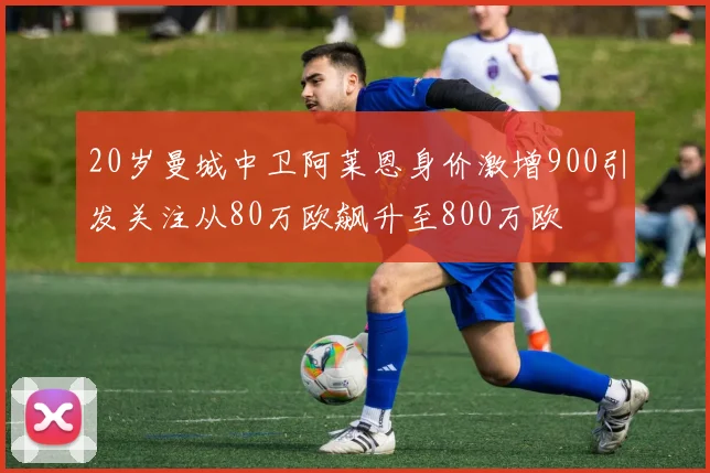 20岁曼城中卫阿莱恩身价激增900引发关注从80万欧飙升至800万欧