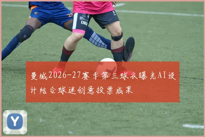 曼城2026-27赛季第三球衣曝光AI设计结合球迷创意投票成果