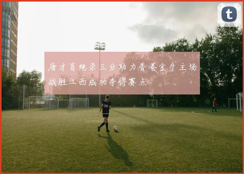 唐才育绝杀三分助力香港金牛主场战胜江西成功夺得赛点