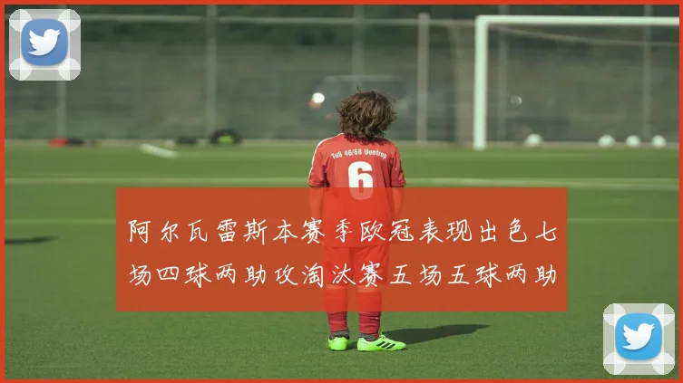 阿尔瓦雷斯本赛季欧冠表现出色七场四球两助攻淘汰赛五场五球两助攻