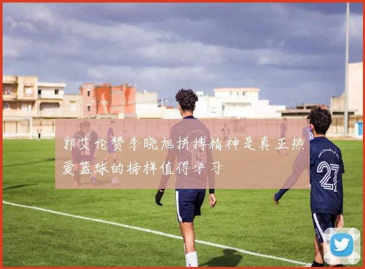 郭艾伦赞李晓旭拼搏精神是真正热爱篮球的榜样值得学习