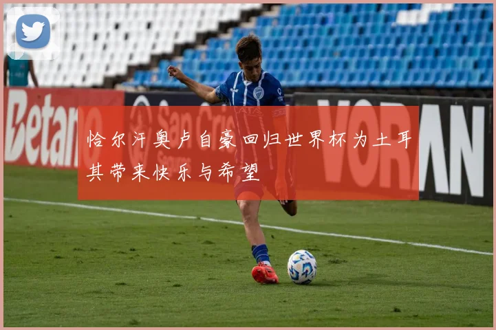 恰尔汗奥卢自豪回归世界杯为土耳其带来快乐与希望
