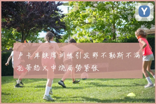 卢卡库缺席训练引发那不勒斯不满孔蒂怒火中烧局势紧张