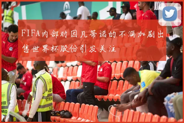 FIFA内部对因凡蒂诺的不满加剧出售世界杯股份引发关注
